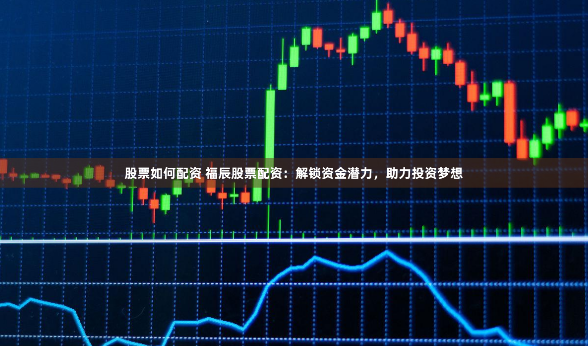 股票如何配资 福辰股票配资：解锁资金潜力，助力投资梦想