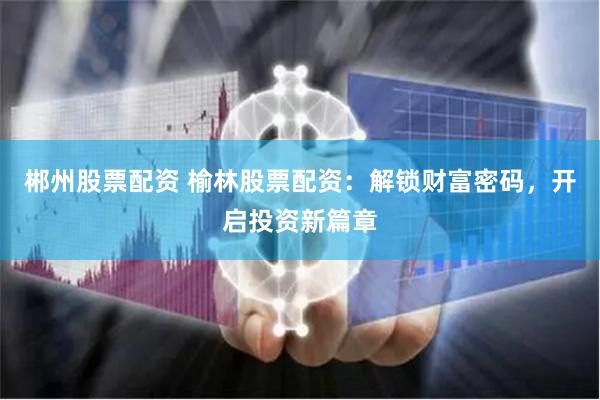 郴州股票配资 榆林股票配资：解锁财富密码，开启投资新篇章