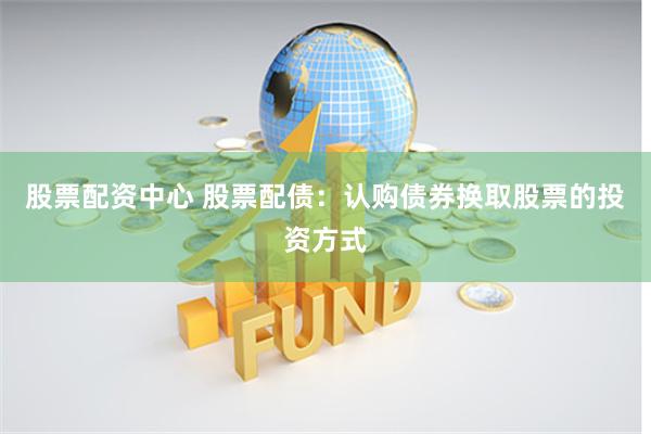 股票配资中心 股票配债：认购债券换取股票的投资方式