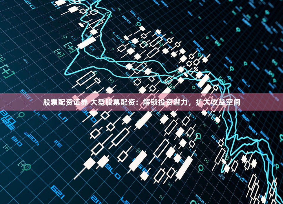 股票配资证券 大型股票配资：解锁投资潜力，扩大收益空间