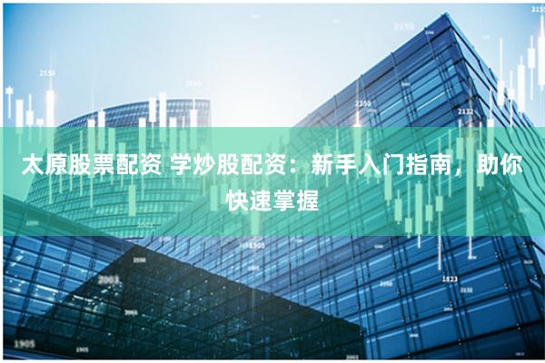 太原股票配资 学炒股配资：新手入门指南，助你快速掌握