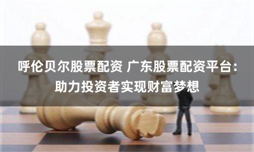 呼伦贝尔股票配资 广东股票配资平台：助力投资者实现财富梦想