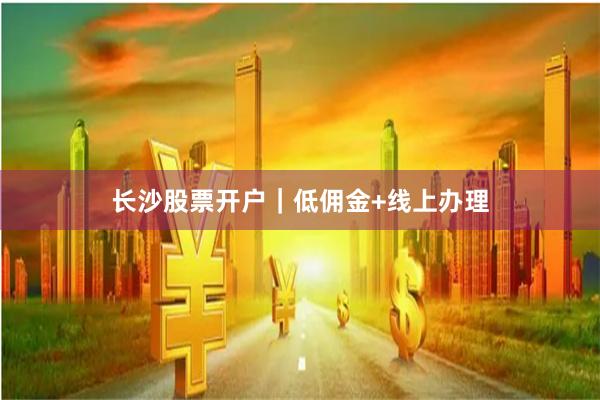 长沙股票开户｜低佣金+线上办理
